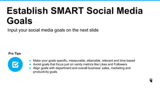 Establish SMART Social Media
Goals
● Make your goals specific, measurable, attainable, relevant and time based
● Avoid goals that focus just on vanity metrics like Likes and Followers
● Align goals with department and overall business’ sales, marketing and
productivity goals
Pro Tips
Input your social media goals on the next slide
 