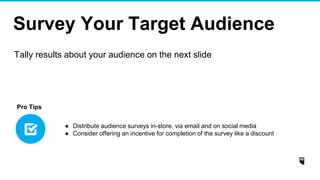 Survey Your Target Audience
Tally results about your audience on the next slide
● Distribute audience surveys in-store, via email and on social media
● Consider offering an incentive for completion of the survey like a discount
Pro Tips
 