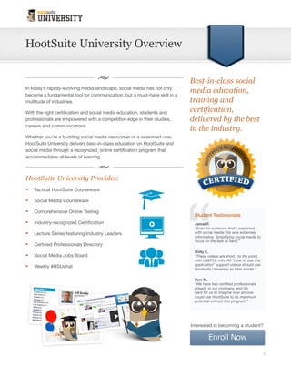 HootSuite University Overview



In today’s rapidly-evolving media landscape, social media has not only
become a fundamental tool for communication, but a must-have skill in a        Best-in-class
multitude of industries.
                                                                               social media
With the right certification and social media education, students and          education,
professionals are empowered with a competitive edge in their studies,
careers and communications.
                                                                               training and
                                                                               certification,
Whether you’re a budding social media newcomer or a seasoned user,
HootSuite University delivers best-in-class education on HootSuite and
                                                                               delivered by
social media through a recognized, online certification program that           the best in the
accommodates all levels of learning.                                           industry.
HootSuite University Provides
     Tactical HootSuite                   Lecture Series featuring
     Courseware                           Industry Leaders
     Social Media Courseware              Certified Professionals
     Comprehensive Online                 Directory
     Testing                              Social Media Jobs Board
     Industry-recognized                  Weekly #HSUchat
     Certification




Top 5 reasons students choose HootSuite                                        “Even for someone that’s
University:                                                                    seasoned with social
                                                                               media this was extremely
1. Simple                                                                      informative. Simplifying
                                                                               social media to focus on the
Through a series of short, hands-on, walkthrough tutorials, students learn     task at hand.”
practical ‘how-to’ techniques that empower them to optimize their social                           -Jamal F.
                                                                                              HSU Student
media management skills.

2. Comprehensive
                                                                             Interested in becoming a student?
Whether you’re an expert or a newcomer, our comprehensive courseware
provides current, educational content for all levels of learning.

                                                                                                               1
 