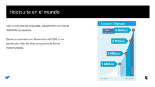 Hootsuite en el mundo
Con un crecimiento imparable, actualmente con más de
9.000.000 de usuarios.
Desde su nacimiento en Noviembre del 2008 no ha
parado de crecer las altas de usuarios de forma
ininterrumpida.
 
