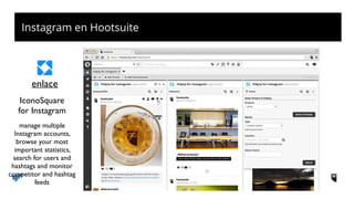 Instagram en Hootsuite
IconoSquare 
for Instagram
enlace
manage multiple
Instagram accounts,
browse your most
important statistics,
search for users and
hashtags and monitor
competitor and hashtag
feeds
 