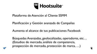 Plataforma de Atención al Cliente SSMM
Planiﬁcación y Gestión avanzada de Campañas
Aumenta el alcance de tus publicaciones Facebook
Búsquedas Avanzadas, geolocalizadas, operadores, etc…
(Estudios de mercado, análisis de competencia,
prospección de mercado, protección de marca, …)
 