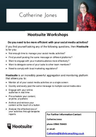 For Further Information Contact
Catherine Jones
phone 07860 758403
or email:
Catherine@bizlinkconsulting.co.uk
Do you need to be more efficient with your social media activities?
If you find yourself asking any of the following questions, then Hootsuite
is for you:
 Not enough time to manage your social media activities?
 Find yourself posting the same message on different platforms?
 Want to engage with your market/audience more effectively?
 Want to delegate some of your tasks to other team members?
 Need to comply with local marketing regulations?
Hootsuite is an incredibly powerful aggregation and monitoring platform
that allows you to:
 Monitor all of your social media activities on a single screen
 Quickly and easily post the same message to multiple social media sites
 Engage with your online
audience in real time
 Pre-schedule your content,
anytime, anywhere
 Archive and retrieve your
content at the touch of a button
 Analyse the effectiveness of
your activities through bespoke
reports
Hootsuite Workshops
 