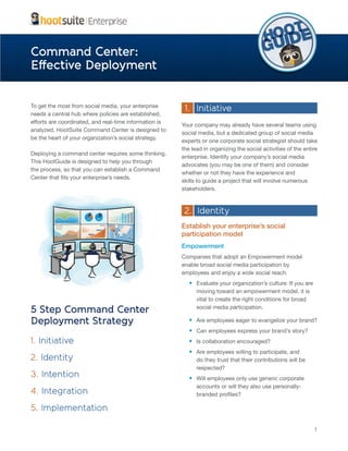 Command Center:
Effective Deployment
To get the most from social media, your enterprise
needs a central hub where policies are established,
analyzed. HootSuite Command Center is designed to
be the heart of your organization’s social strategy.
Deploying a command center requires some thinking.
This HootGuide is designed to help you through
the process, so that you can establish a Command

1. Initiative
Your company may already have several teams using
social media, but a dedicated group of social media
experts or one corporate social strategist should take
the lead in organizing the social activities of the entire
enterprise. Identify your company’s social media
advocates (you may be one of them) and consider
whether or not they have the experience and
skills to guide a project that will involve numerous
stakeholders.

2. Identity
Establish your enterprise’s social
participation model
Empowerment
Companies that adopt an Empowerment model
enable broad social media participation by
employees and enjoy a wide social reach.

5 Step Command Center
Deployment Strategy

Evaluate your organization’s culture: If you are
moving toward an empowerment model, it is
vital to create the right conditions for broad
social media participation.
Are employees eager to evangelize your brand?
Can employees express your brand’s story?

1. Initiative

Is collaboration encouraged?

2. Identity

Are employees willing to participate, and
do they trust that their contributions will be
respected?

3. Intention

Will employees only use generic corporate

4. Integration
5. Implementation
1

 