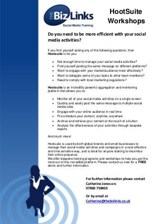 Do you need to be more efficient with your social
media activities?
If you find yourself asking any of the following questions, then
Hootsuite is for you:
 Not enough time to manage your social media activities?
 Find yourself posting the same message on different platforms?
 Want to engage with your market/audience more effectively?
 Want to delegate some of your tasks to other team members?
 Need to comply with local marketing regulations?
Hootsuite is an incredibly powerful aggregation and monitoring
platform that allows you to:
 Monitor all of your social media activities on a single screen
 Quickly and easily post the same message to multiple social
media sites
 Engage with your online audience in real time
 Pre-schedule your content, anytime, anywhere
 Archive and retrieve your content at the touch of a button
 Analyse the effectiveness of your activities through bespoke
reports
And much more!
Hootsuite is used by both global brands and small businesses to
manage their social media activities and campaigns in a cost-effective
and time sensitive way, and is ideal for anyone looking to maximise
their online presence.
We offer bespoke training programs and workshops to help you get the
most out of this incredible platform. Please contact us now for a FREE
demo and further information.
For further information please contact
Catherine Jones on:
07860 758403
Or by email at
Catherine@thebizlinks.co.uk
HootSuite
Workshops
 
