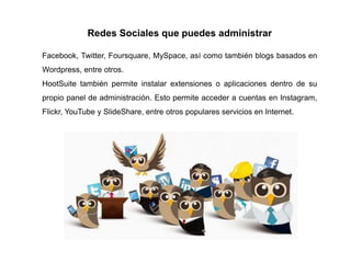 Redes Sociales que puedes administrar
Facebook, Twitter, Foursquare, MySpace, así como también blogs basados en
Wordpress, entre otros.
HootSuite también permite instalar extensiones o aplicaciones dentro de su
propio panel de administración. Esto permite acceder a cuentas en Instagram,
Flickr, YouTube y SlideShare, entre otros populares servicios en Internet.
 