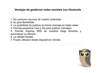 Ventajas de gestionar redes sociales con Hootsuite
1. No consume recursos de nuestro ordenador
2. Su gran flexibilidad
3. La posibilidad de publicar el mismo mensaje en todas redes
4. Permite programar hora y día para publicar mensajes.
5. Permite importar RSS de nuestros blogs favoritos y
automatizar su difusión.
6. La utilidad Hootlet
7. Puede utilizarse desde dispositivos móviles
 