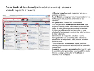 Conociendo el dashboard (tablero de instrumentos) : Vamos a
verlo de izquierda a derecha
1. Menú principal que es la franja color gris (en mi
caso) con símbolos.
2. Add Stream para agregar columnas en cada red y la
flecha es para actualizar los contenidos de las
columnas.
3. Caja de texto para escribir los mensajes.
4. La imagen de las redes sociales suscritas, para
enviar un mensaje debes palomearlas para indicar en
cuáles de ellas quieres que se publique tu mensaje.
5. Columnas o Stream. La flecha circular es para
actualizarla, la otra es para poder entrar a las funciones
de filtrar o borrarla.
6. Funciones de responder, retwittear o enviar
mensaje directo. Con la flecha puedes entrar a las
aplicaciones de responder a todos, marcar favorito o
enviar un email.
7. Funciones para las columnas donde participan
miembros de un equipo en la publicación de contenido.
(muqueñitos)
8. Área de búsqueda o geolocalización (search= caja
de texto) (circulito=geolocalizar usuarios a 25 km de ti)
9. Barra para agregar o quitar la visibilidad de
columnas en tu dashboard.
 