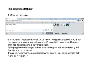 Para comenzar a trabajar
1. Crea un mensaje
2. Programa tus publicaciones : Con la versión gratuita debes programar
mensajes de manera manual, no te está permitido hacerlo en bloques,
para ello necesitas irte a la versión paga.
Para programar mensajes debes irte a la imagen del “calendario” y ahí
fijar día y hora de envío.
Todas tus publicaciones programadas las puedes ver en la sección del
menú en “Publisher”
 