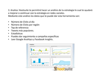 3. Analiza: Hootsuite te permitirá hacer un análisis de tu estrategia lo cual te ayudará
a mejorar o continuar con la estrategia en redes sociales.
Mediante este análisis los datos que te puede dar esta herramienta son:
• Número de Clicks al día
• Número de Clicks por región
• Top de referencia
• Tweets más populares.
• Estadísticas
• Puedes dar seguimiento a campañas específicas
• Leer Google Analitycs y Facebook Insights.
 