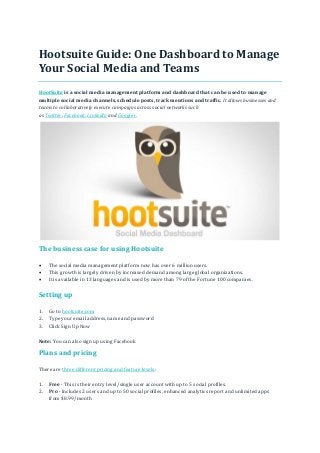 Hootsuite Guide: One Dashboard to Manage
Your Social Media and Teams
HootSuite is a social media management platform and dashboard that can be used to manage
multiple social media channels, schedule posts, track mentions and traffic. It allows businesses and
teams to collaboratively execute campaigns across social networks such
as Twitter, Facebook, LinkedIn and Google+.
The business case for using Hootsuite
 The social media management platform now has over 6 million users.
 This growth is largely driven by increased demand among large global organizations.
 It is available in 13 languages and is used by more than 79 of the Fortune 100 companies.
Setting up
1. Go to hootsuite.com
2. Type your email address, name and password
3. Click Sign Up Now
Note: You can also sign up using Facebook
Plans and pricing
There are three different pricing and feature levels:
1. Free - This is their entry level/single user account with up to 5 social profiles.
2. Pro - Includes 2 users and up to 50 social profiles, enhanced analytics report and unlimited apps
from $8.99/month
 
