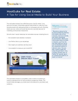 HootSuite for Real Estate:

4 Tips for Using Social Media to Build Your Business

The real estate industry has shifted because of social media. Long
gone are the days of real estate agents being limited to costly bus stop
advertisements with enlarged portraits or newspaper pull-outs. Potential
clients are now online and social has become a pivotal resource for
marketing and business transactions.
We will cover 4 social media tips for real estate success including how to:

•	 Be consistent and schedule in advance
•	 Use Twitter Lists to your advantage
•	 Geo-target your audience and stay local
•	 Use analytics to measure your social ROI

Katie Lance CEO/Owner
of Katie Lance Consulting
suggests to:
“Become a resource for
local anecdotes by sharing
information about free
concerts, farmers markets,
and other interesting
local activities. When your
community needs to make
a decision, you’ll be the
one they seek out, since
you’ve branded yourself
as a priceless source of
relevant news. You can
also curate content by
using Google Alerts or by
creating specific lists on
Twitter for specific types
of content you’d like to retweet or re-post.”

The real estate industry is competitive, and in order to succeed you
need to understand how to find and attract prospective clients. The
social media messages you share need to be relevant to your brand and
audience.

1

 