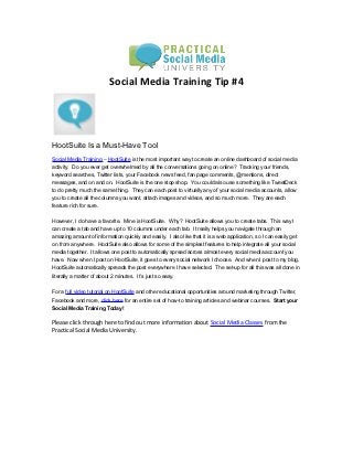Social Media Training Tip #4




HootSuite Is a Must-Have Tool
Social Media Training – HootSuite is the most important way to create an online dashboard of social media
activity. Do you ever get overwhelmed by all the conversations going on online? Tracking your friends,
keyword searches, Twitter lists, your Facebook news feed, fan page comments, @mentions, direct
messages, and on and on. HootSuite is the one stop shop. You could also use something like TweetDeck
to do pretty much the same thing. They can each post to virtually any of your social media accounts, allow
you to create all the columns you want, attach images and videos, and so much more. They are each
feature rich for sure.


However, I do have a favorite. Mine is HootSuite. Why? HootSuite allows you to create tabs. This way I
can create a tab and have up to 10 columns under each tab. It really helps you navigate through an
amazing amount of information quickly and easily. I also like that it is a web application, so I can easily get
on from anywhere. HootSuite also allows for some of the simplest features to help integrate all your social
media together. It allows one post to automatically spread across almost every social media account you
have. Now when I post on HootSuite, it goes to every social network I choose. And when I post to my blog,
HootSuite automatically spreads the post everywhere I have selected. The set-up for all this was all done in
literally a matter of about 2 minutes. It’s just so easy.


For a full video tutorial on HootSuite and other educational opportunities around marketing through Twitter,
Facebook and more, click here for an entire set of how-to training articles and webinar courses. Start your
Social Media Training Today!

Please click through here to find out more information about Social Media Classes from the
Practical Social Media University.
 