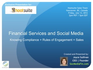 Exclusive Presentation for:
                                          Hootsuite Sales Team
                                         Vancouver, BC, Canada
                                           Friday, July 13, 2012
                                            2pm PDT / 5pm EDT




   Financial Services and Social Media
    Knowing Compliance + Rules of Engagement = Sales



                                       Created and Presented by:
                                               Joyce Sullivan
                                              CEO | Founder
                                            SocMediaFin.com
 