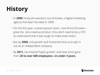 History
•	In 2008 Hootsuite was born out of Invoke, a digital marketing
agency that Ryan founded in 2000.
•	For the first year, a seven-person team—one-third of Invoke—
grew the
zero-revenue product. (You don’t need to be a CFO
to understand that it was tough to make ends meet.)
•	But by 2009, viral growth and investment led us to spin it
out as an independent company.
•	By 2011, we entered ‘hyper growth,’ and have since gone
Our Story • History
 