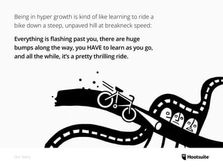 Our Story
Being in hyper growth is kind of like learning to ride a
bike down a steep, unpaved hill at breakneck speed:
Everything is flashing past you, there are huge
bumps along the way, you HAVE to learn as you go,
and all the while, it’s a pretty thrilling ride.
 