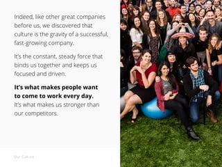 Indeed, like other great companies
before us, we discovered that
culture is the gravity of a successful,
fast-growing company.
It’s the constant, steady force that
binds us together and keeps us
focused and driven.
It’s what makes people want
to come to work every day.
It’s what makes us stronger than
our competitors.
Our Culture
 
