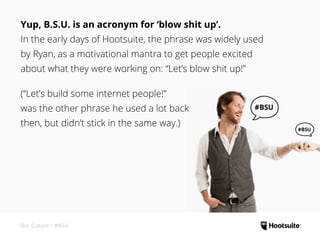 Yup, B.S.U. is an acronym for ‘blow shit up’.
In the early days of Hootsuite, the phrase was widely used
by Ryan, as a motivational mantra to get people excited
about what they were working on: “Let’s blow shit up!”
(“Let’s build some internet people!”
was the other phrase he used a lot back
then, but didn’t stick in the same way.)
#BSU #BSU
#BSU #BSU
#BSU #BSU
#BSU #BSU
Our Culture • #BSU
 