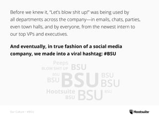 Before we knew it, “Let’s blow shit up!” was being used by
all departments across the company—in emails, chats, parties,
even town halls, and by everyone, from the newest intern to
our top VPs and executives.
And eventually, in true fashion of a social media
company, we made into a viral hashtag: #BSU
Our Culture • #BSU
BSU
BSU
BSU
BSU
BSU
BSU
Peeps
BLOW SHIT UP
Hootsuite BSU
BSU
BSU
 