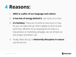 4 Reasons:
1.	 #BSU is a pillar of our language and culture.
2.	 ‌It has lots of energy behind it. Like many of us here.
3.	 It’s limitless. There are no limits to how much or how
	 far you can ‘blow shit up.’ And it applies to all of us who
work here. Whether it’s an amazing line of code or a
new product or marketing campaign, we can all take our
own project and blow it up!
4.	 Finally, ‘blow shit up,’ is inherently disruptive in nature,
just like we are.
Our Culture • #BSU
 