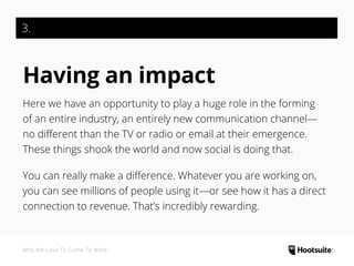 3.
Having an impact
Here we have an opportunity to play a huge role in the forming
of an entire industry, an entirely new communication channel—
no different than the TV or radio or email at their emergence.
These things shook the world and now social is doing that.
You can really make a difference. Whatever you are working on,
you can see millions of people using it—or see how it has a direct
connection to revenue. That’s incredibly rewarding.
Why We Love To Come To Work
 