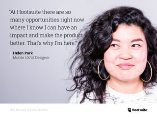 “At Hootsuite there are so
many opportunities right now
where I know I can have an
impact and make the product
better. That’s why I’m here.”
Helen Park
Mobile UX/UI Designer
Why We Love To Come To Work
 