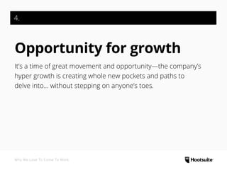 4.
Opportunity for growth
It’s a time of great movement and opportunity—the company’s
hyper growth is creating whole new pockets and paths to
delve into… without stepping on anyone’s toes.
Why We Love To Come To Work
 