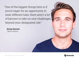 “One of the biggest things here is if
you’re eager for an opportunity to
wear different hats, there aren’t a lot
of barriers to take on new challenges
beyond your designated role.”
Korey Gannon
Talent Advisor
Why We Love To Come To Work
 
