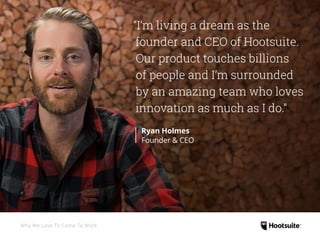 “I’m living a dream as the
founder and CEO of Hootsuite.
Our product touches billions
of people and I’m surrounded
by an amazing team who loves
innovation as much as I do.”
Ryan Holmes
Founder  CEO
Why We Love To Come To Work
 
