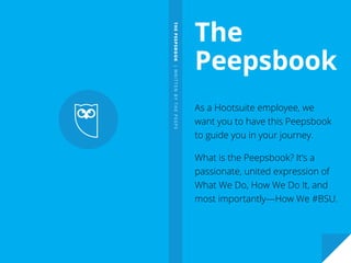 THEPEEPSBOOK|WRITTENBYTHEPEEPS
The
Peepsbook
As a Hootsuite employee, we
want you to have this Peepsbook
to guide you in your journey.
What is the Peepsbook? It’s a
passionate, united expression of
What We Do, How We Do It, and
most importantly—How We #BSU.
 