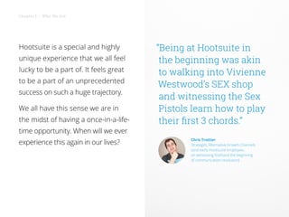 Hootsuite is a special and highly
unique experience that we all feel
lucky to be a part of. It feels great
to be a part of an unprecedented
success on such a huge trajectory.
We all have this sense we are in
the midst of having a once-in-a-life-
time opportunity. When will we ever
experience this again in our lives?
“Being at Hootsuite in
the beginning was akin
to walking into Vivienne
Westwood’s SEX shop
and witnessing the Sex
Pistols learn how to play
their first 3 chords.”
Chris Trottier
Strategist, Alternative Growth Channels
(and early Hootsuite employee,
on witnessing firsthand the beginning
of communication revolution)
Chapter 1 • Who We Are
 