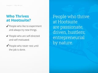 Who Thrives
at Hootsuite?
People who like to experiment
and always try new things.
People who are self-directed
and self-motivated.
People who never rest until
the job is done.
People who thrive
at Hootsuite
are passionate,
driven, hustlers;
entrepreneurial
by nature.
Chapter 1 • Who We Are
People who like to experiment
People who never rest until
 