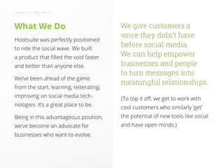 What We Do
Hootsuite was perfectly positioned
to ride the social wave. We built
a product that filled the void faster
and better than anyone else.
We’ve been ahead of the game
from the start, learning, reiterating,
improving on social media tech-
nologies. It’s a great place to be.
Being in this advantageous position,
we’ve become an advocate for
businesses who want to evolve.
We give customers a
voice they didn’t have
before social media.
We can help empower
businesses and people
to turn messages into
meaningful relationships.
(To top it off, we get to work with
cool customers who similarly ‘get’
the potential of new tools like social
and have open minds.)
Chapter 2 • What We Do
 