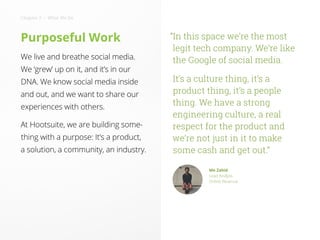 Purposeful Work
We live and breathe social media.
We ‘grew’ up on it, and it’s in our
DNA. We know social media inside
and out, and we want to share our
experiences with others.
At Hootsuite, we are building some-
thing with a purpose: It’s a product,
a solution, a community, an industry.
“In this space we’re the most
legit tech company. We’re like
the Google of social media.
It’s a culture thing, it’s a
product thing, it’s a people
thing. We have a strong
engineering culture, a real
respect for the product and
we’re not just in it to make
some cash and get out.”
Mo Zahid
Lead Analyst,
Online Revenue
Chapter 2 • What We Do
 
