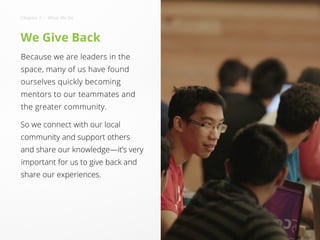 We Give Back
Because we are leaders in the
space, many of us have found
ourselves quickly becoming
mentors to our teammates and
the greater community.
So we connect with our local
community and support others
and share our knowledge—it’s very
important for us to give back and
share our experiences.
Chapter 2 • What We Do
 