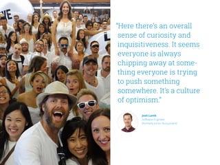 “Here there’s an overall
sense of curiosity and
inquisitiveness. It seems
everyone is always
chipping away at some-
thing everyone is trying
to push something
somewhere. It’s a culture
of optimism.”
Josh Lamb
Software Engineer
(formerly Junior Accountant)
 