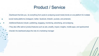 -Dashboard that lets you do everything from posts to analyzing social media trends on one platform for multiple
social media platforms (instagram, twitter, facebook, linkedin, youtube, and pinterest).
-Additional features include publishing, engaging, monitoring, advertising, and analyzing.
-They also offer add-on product features such as ads, amplify, impact, insights, mobile apps, and sparkcentral
-Overall, the dashboard plays the role of a marketing manager
Product / Service
 