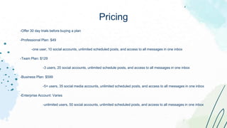 -Offer 30 day trials before buying a plan
-Professional Plan: $49
-one user, 10 social accounts, unlimited scheduled posts, and access to all messages in one inbox
-Team Plan: $129
-3 users, 20 social accounts, unlimited schedule posts, and access to all messages in one inbox
-Business Plan: $599
-5+ users, 35 social media accounts, unlimited scheduled posts, and access to all messages in one inbox
-Enterprise Account: Varies
-unlimited users, 50 social accounts, unlimited scheduled posts, and access to all messages in one inbox
Pricing
 
