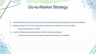 ● Hootsuite wants to become the one stop shop providing everything through their social media platform.
● Needs to improve its UX, and incorporate new features to truly become a one stop shop
Such improvements to “stories”
● Launch marketing campaign targeting small and medium businesses
Provide success stories and stress the ease of use with the new updates
Go-to-Market Strategy
 
