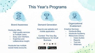 This Year’s Programs
Brand Awareness
Hootsuite offers:
- High quality services
to multiple users.
- Easy user interface.
- Expertise and
collaborative insight.
Hootsuite has multiple
social media accounts.
Demand Generation
Easy-to-use website and
mobile application.
Contest: The Very Big
Social Makeover for Small
Business
Organizational
Enablement
Creative Services:
- Hootsuite Blog
- Hootsuite Academy
- Resources Library:
○ Case studies
○ Reports
○ Tool kits
○ Webinars
 
