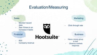 Evaluation/Measuring
Sales
- Monitor/ record
data
- See if there is an
increase in leads
Marketing
- Click through rate
Financial
- ROI
- Company revenue
Business
- Have a study group
to test
- Observe markets
response
 