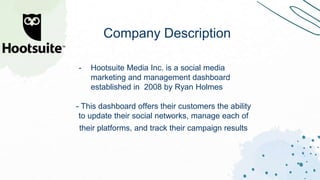 - Hootsuite Media Inc. is a social media
marketing and management dashboard
established in 2008 by Ryan Holmes
- This dashboard offers their customers the ability
to update their social networks, manage each of
their platforms, and track their campaign results
Company Description
 