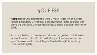 ¿QUÉ ES?
◦ HootSuite es una plataforma web y móvil (iPad, iPhone, iPod
Touch, BlackBerry y Android) para gestionar redes sociales por
parte de personas u organizaciones, creada por Ryan Holmes en
2008.
◦ Sus características más destacadas son la gestión colaborativa,
la visualización a través de pestañas y columnas y el uso de
informes avanzados con integración de Google Analytics y
Facebook Insights.
 