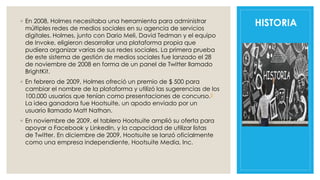 HISTORIA◦ En 2008, Holmes necesitaba una herramienta para administrar
múltiples redes de medios sociales en su agencia de servicios
digitales. Holmes, junto con Dario Meli, David Tedman y el equipo
de Invoke, eligieron desarrollar una plataforma propia que
pudiera organizar varias de sus redes sociales. La primera prueba
de este sistema de gestión de medios sociales fue lanzado el 28
de noviembre de 2008 en forma de un panel de Twitter llamado
BrightKit.
◦ En febrero de 2009, Holmes ofreció un premio de $ 500 para
cambiar el nombre de la plataforma y utilizó las sugerencias de los
100.000 usuarios que tenían como presentaciones de concurso.5
La idea ganadora fue Hootsuite, un apodo enviado por un
usuario llamado Matt Nathan.
◦ En noviembre de 2009, el tablero Hootsuite amplió su oferta para
apoyar a Facebook y LinkedIn, y la capacidad de utilizar listas
de Twitter. En diciembre de 2009, Hootsuite se lanzó oficialmente
como una empresa independiente, Hootsuite Media, Inc.
 