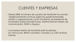 CLIENTES Y EMPRESAS
◦ Desde 2008, el número de usuarios de HootSuite ha crecido
vertiginosamente e incluye agencias gubernamentales,
artistas y organizaciones como Facebook, el presidente de
los Estados Unidos Donald Trump, Martha Stewart Media, Qz
comunicación, SXSW o Zappos.
◦ La empresa detrás de HootSuite está localizada
en Vancouver, British Columbia, Canadá y su CEO es Ryan
Holmes
 