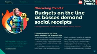 @
g
i
r
l
b
osstown
Marketing Trend 2
Budgets on the line
as bosses demand
social receipts
Growing investment in social exposes it to new levels of scrutiny
Confidence in the ROI of social
media marketing is at an all-time high
Social media has spent over a decade fighting
to prove its place in the marketing mix—and
it’s decisively found it. Marketers’ confidence
in the value of social media marketing is at an
all-time high.
Last year, 83% of marketers in our social
media trends survey reported having some
level of confidence in the return on investment
(ROI) of social media, up from 68% the year
before. This year, we got more specific and
asked how confident marketers were that
social media was useful for marketing to or
engaging with their audience. A whopping 96%
of marketers reported some level of confidence.
Put it into action Impress your boss
with a concise report highlighting just
how well things are going on social,
using this free report template.
Grab the Template
The Future of
Social Marketing
The Future of
Social Commerce
The Future of
Social Customer Service
13
 