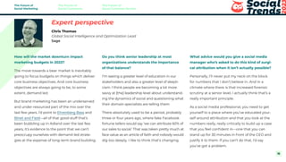 How will the market downturn impact
marketing budgets in 2023?
The move towards a bear market is inevitably
going to focus budgets on things which deliver
core business objectives. And core business
objectives are always going to be, to some
extent, demand led.
But brand marketing has been an underserved
and under-resourced part of the mix over the
last few years. I’d point to Ehrenberg Bass and
Binet and Field—all of that good stuff that’s
been bubbling up in Adland over the last few
years, it’s evidence to the point that we can’t
preoccupy ourselves with demand-led strate-
gies at the expense of long-term brand building.
Do you think senior leadership at most
organizations understands the importance
of that balance?
I’m seeing a greater level of education in our
stakeholders and also a greater level of skepti-
cism. I think people are becoming a lot more
savvy at [the] leadership level about understand-
ing the dynamics of social and questioning what
their domain specialists are telling them.
There absolutely used to be a period, probably
three or four years ago, where fake Facebook
fortune tellers would say ‘we can attribute 60% of
our sales to social.’ That was taken pretty much at
face value as an article of faith and nobody would
dig too deeply. I like to think that’s changing.
What advice would you give a social media
manager who’s asked to do this kind of surgi-
cal attribution when it isn’t actually possible?
Personally, I’ll never put my neck on the block
for numbers that I don’t believe in. And in a
climate where there is that increased forensic
scrutiny at a senior level, I actually think that’s a
really important principle.
As a social media professional, you need to get
yourself to a place where you’ve educated your-
self around attribution and that you look at the
numbers really, really critically to build up a case
that you feel confident in—one that you can
stand up for 30 minutes in front of the CEO and
justify it to them. If you can’t do that, I’d say
you’ve got a problem.
Expert perspective
Chris Thomas
Global Social Intelligence and Optimization Lead
Sage
The Future of
Social Marketing
The Future of
Social Commerce
The Future of
Social Customer Service
16
 