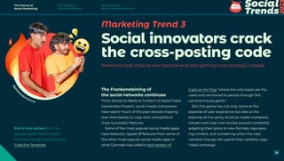 Marketing Trend 3
Social innovators crack
the cross-posting code
Marketers stop chasing new features and start getting more strategic instead
The Frankensteining of
the social networks continues
From Stories to Reels to Twitter’s ill-fated Fleets
(remember those?), social media companies
have spent much of the past decade tripping
over themselves to copy their competitors’
most successful features.
Some of the most popular social media apps
have blatantly ripped off features from some of
the other most popular social media apps in
what Gizmodo has called a tech version of
Capture the Flag “where the only losers are the
users who are forced to persist through this
cat-and-mouse game.”
But this game has not only come at the
expense of user experience but also at the
expense of the sanity of social media marketers,
whose work lives now revolve around constantly
adapting their plans to new formats, repurpos-
ing content, and wondering when the next
network change will upend their carefully orga-
nized campaign.
@
p
l
e
a
sesponsorus
Put it into action Run the
easiest social media audit—
with this handy free template.
Grab the Template
The Future of
Social Marketing
The Future of
Social Commerce
The Future of
Social Customer Service
18
 
