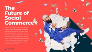 While social commerce has roared ahead in
markets outside North America, marketers
here face a trust gap that’s left them strug-
gling to replicate that success. But there’s a
massive revenue opportunity, with US social
commerce sales set to grow 34.4% this year
to $53.1 billion. Marketers who get it right will
reap the rewards, attracting a fresh wave of
new shoppers and inspiring their existing
customers to spend more.
The
Future of
Social
Commerce
 