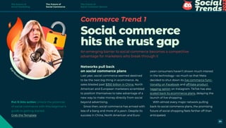Commerce Trend 1
Social commerce
hits the trust gap
An emerging barrier to social commerce becomes a competitive
advantage for marketers who break through it
Networks pull back
on social commerce plans
Last year, social commerce seemed destined
to be the next big thing in ecommerce. As
sales blasted past $350 billion in China, North
American and European marketers scrambled
to position themselves to take advantage of a
new way to make money directly from social
beyond advertising.
Since then, social commerce has arrived with
less of a bang and more of a yawn. Despite its
success in China, North American and Euro-
pean consumers haven’t shown much interest
in the technology—so much so that Meta
decided to shut down its live commerce func-
tionality on Facebook and affiliate product
tagging option on Instagram. TikTok has also
scaled back its ecommerce plans, delaying the
launch of live shopping.
With almost every major network pulling
back its social commerce plans, the promising
future of social shopping feels farther off than
anticipated.
@
g
i
r
l
b
osstown
Put it into action Unlock the potential
of social commerce with this beginner’s
guide to getting started.
Grab the Template
The Future of
Social Marketing
The Future of
Social Commerce
The Future of
Social Customer Service
24
 